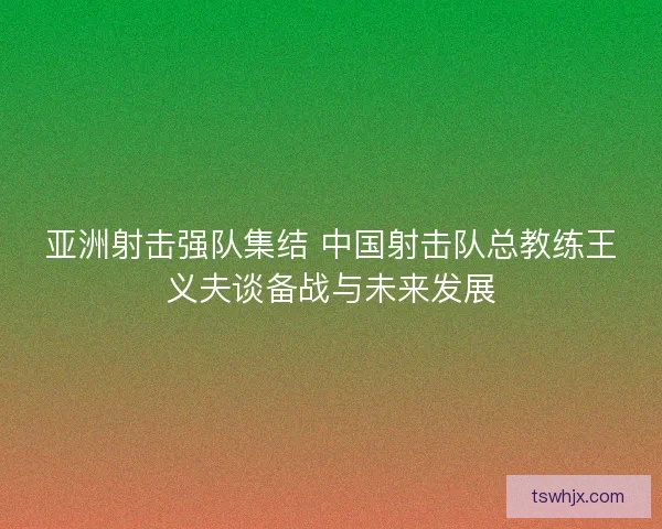 亚洲射击强队集结 中国射击队总教练王义夫谈备战与未来发展 亚洲射击强队集结 中国射击队总教练王义夫谈备战与未来发展