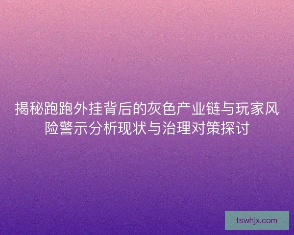 揭秘跑跑外挂背后的灰色产业链与玩家风险警示分析现状与治理对策探讨