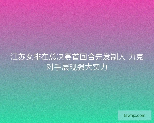 江苏女排在总决赛首回合先发制人 力克对手展现强大实力