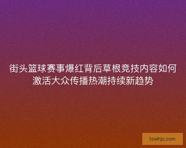 街头篮球赛事爆红背后草根竞技内容如何激活大众传播热潮持续新趋势 街头篮球赛事爆红背后草根竞技内容如何激活大众传播热潮持续新趋势