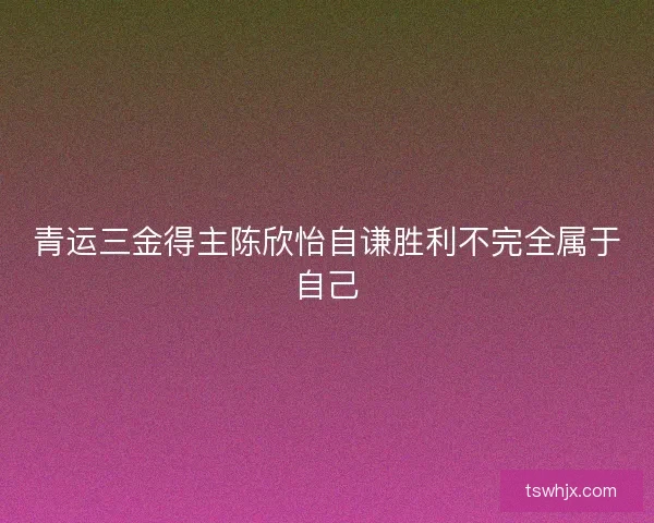 青运三金得主陈欣怡自谦胜利不完全属于自己 青运三金得主陈欣怡自谦胜利不完全属于自己