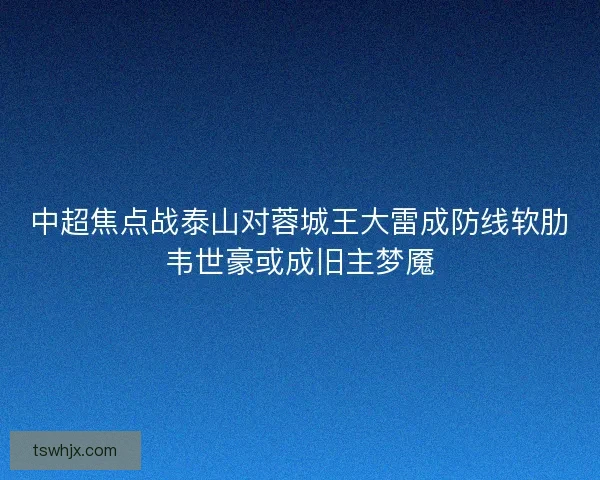 中超焦点战泰山对蓉城王大雷成防线软肋韦世豪或成旧主梦魇 中超焦点战泰山对蓉城王大雷成防线软肋韦世豪或成旧主梦魇
