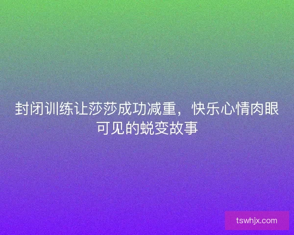 封闭训练让莎莎成功减重，快乐心情肉眼可见的蜕变故事