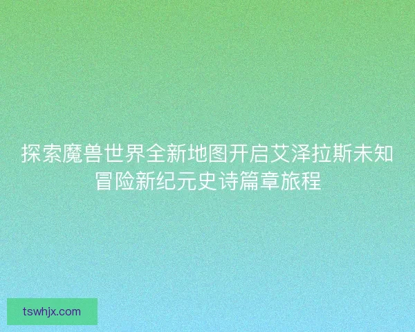 探索魔兽世界全新地图开启艾泽拉斯未知冒险新纪元史诗篇章旅程