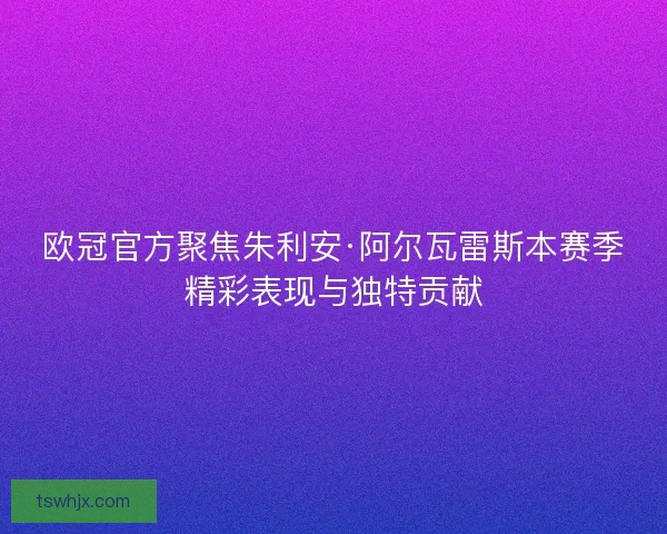 欧冠官方聚焦朱利安·阿尔瓦雷斯本赛季精彩表现与独特贡献