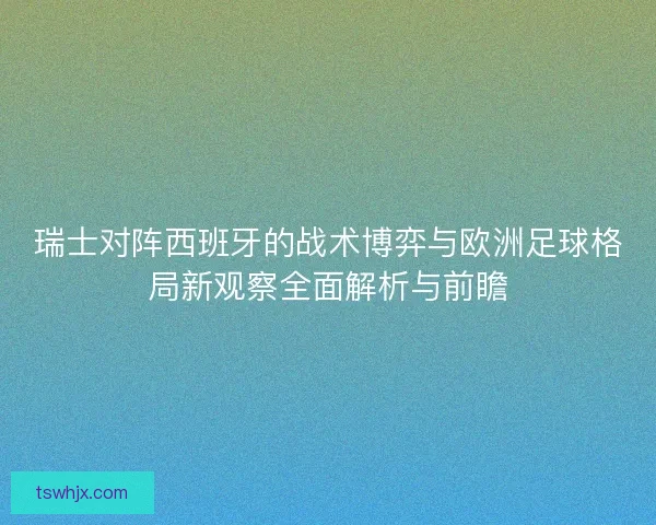 瑞士对阵西班牙的战术博弈与欧洲足球格局新观察全面解析与前瞻