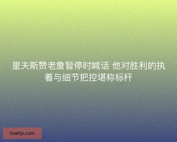 里夫斯赞老詹暂停时喊话 他对胜利的执着与细节把控堪称标杆 里夫斯赞老詹暂停时喊话 他对胜利的执着与细节把控堪称标杆