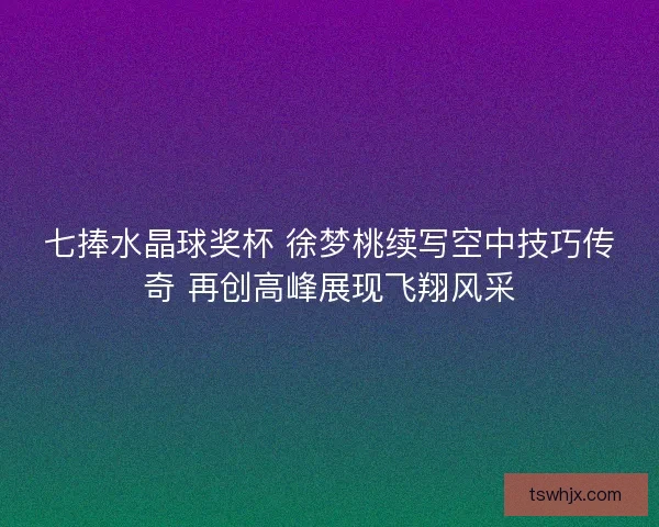 七捧水晶球奖杯 徐梦桃续写空中技巧传奇 再创高峰展现飞翔风采