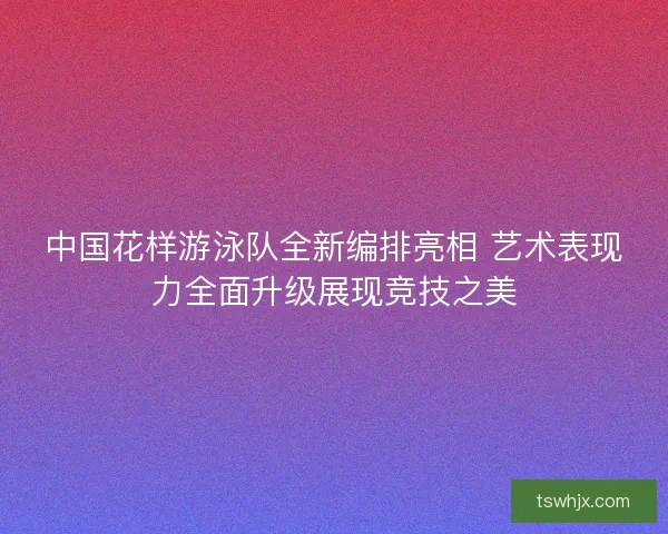 中国花样游泳队全新编排亮相 艺术表现力全面升级展现竞技之美
