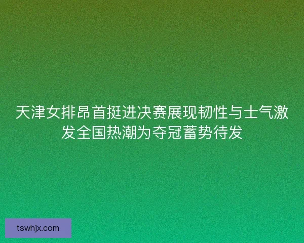 天津女排昂首挺进决赛展现韧性与士气激发全国热潮为夺冠蓄势待发