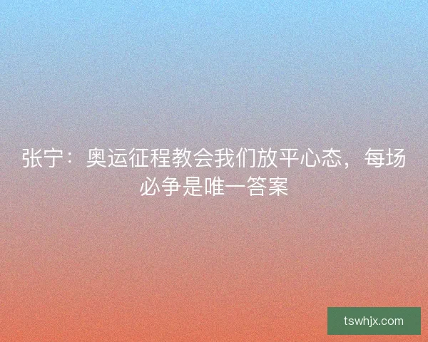 张宁：奥运征程教会我们放平心态，每场必争是唯一答案