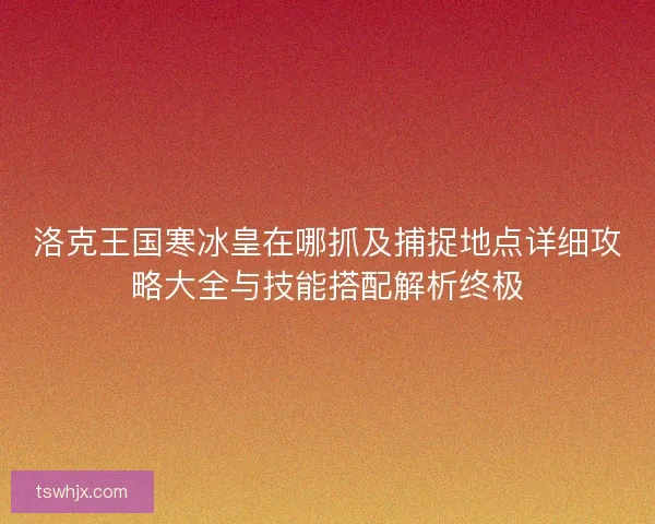 洛克王国寒冰皇在哪抓及捕捉地点详细攻略大全与技能搭配解析终极