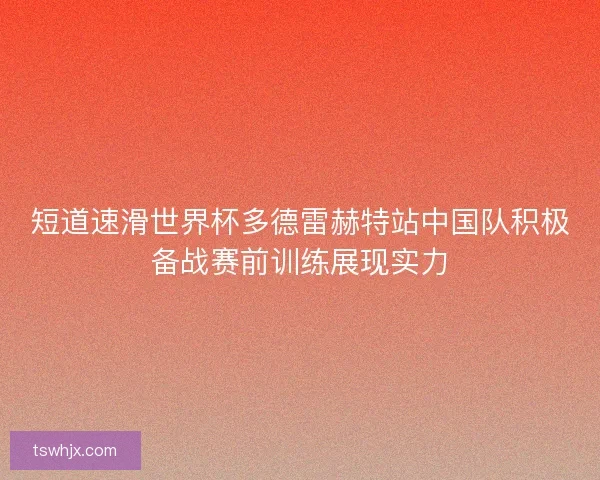短道速滑世界杯多德雷赫特站中国队积极备战赛前训练展现实力