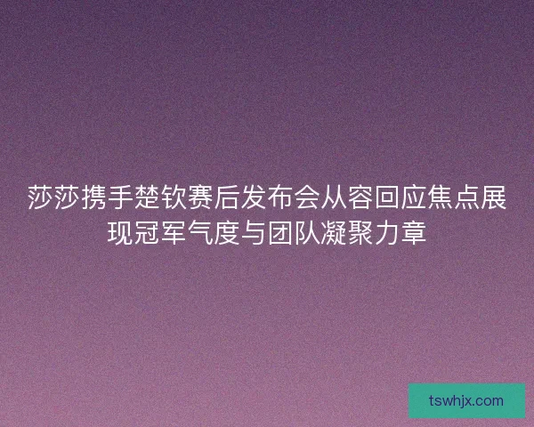 莎莎携手楚钦赛后发布会从容回应焦点展现冠军气度与团队凝聚力章