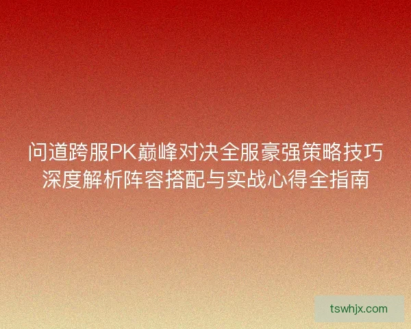 问道跨服PK巅峰对决全服豪强策略技巧深度解析阵容搭配与实战心得全指南