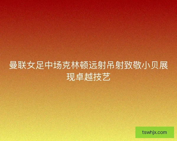 曼联女足中场克林顿远射吊射致敬小贝展现卓越技艺