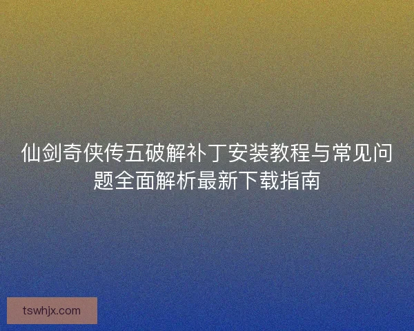 仙剑奇侠传五破解补丁安装教程与常见问题全面解析最新下载指南 仙剑奇侠传五破解补丁安装教程与常见问题全面解析最新下载指南