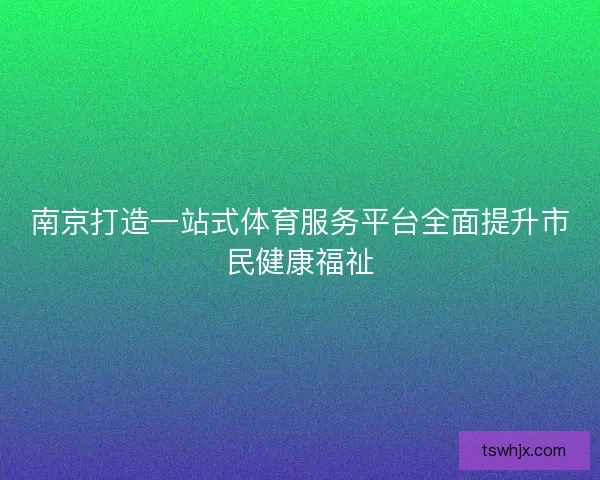 南京打造一站式体育服务平台全面提升市民健康福祉 南京打造一站式体育服务平台全面提升市民健康福祉