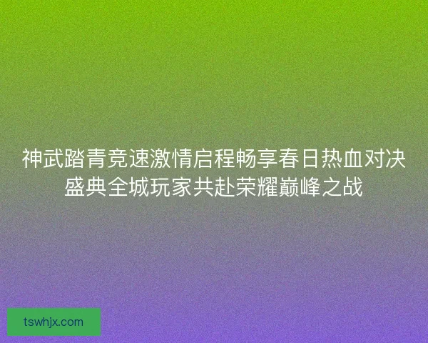 神武踏青竞速激情启程畅享春日热血对决盛典全城玩家共赴荣耀巅峰之战 神武踏青竞速激情启程畅享春日热血对决盛典全城玩家共赴荣耀巅峰之战