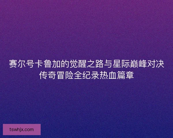 赛尔号卡鲁加的觉醒之路与星际巅峰对决传奇冒险全纪录热血篇章 赛尔号卡鲁加的觉醒之路与星际巅峰对决传奇冒险全纪录热血篇章