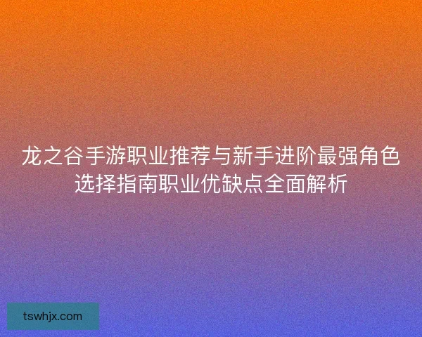 龙之谷手游职业推荐与新手进阶最强角色选择指南职业优缺点全面解析 龙之谷手游职业推荐与新手进阶最强角色选择指南职业优缺点全面解析
