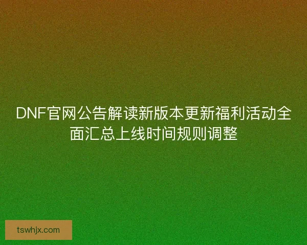 DNF官网公告解读新版本更新福利活动全面汇总上线时间规则调整