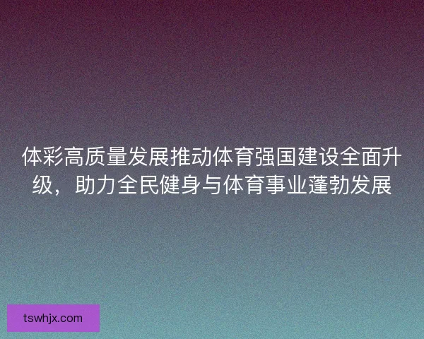 体彩高质量发展推动体育强国建设全面升级，助力全民健身与体育事业蓬勃发展
