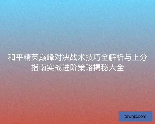和平精英巅峰对决战术技巧全解析与上分指南实战进阶策略揭秘大全 和平精英巅峰对决战术技巧全解析与上分指南实战进阶策略揭秘大全