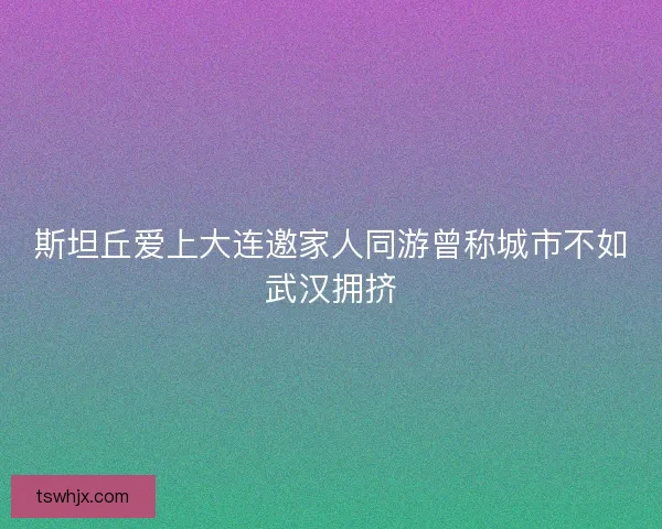 斯坦丘爱上大连邀家人同游曾称城市不如武汉拥挤 斯坦丘爱上大连邀家人同游曾称城市不如武汉拥挤