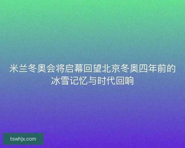 米兰冬奥会将启幕回望北京冬奥四年前的冰雪记忆与时代回响 米兰冬奥会将启幕回望北京冬奥四年前的冰雪记忆与时代回响