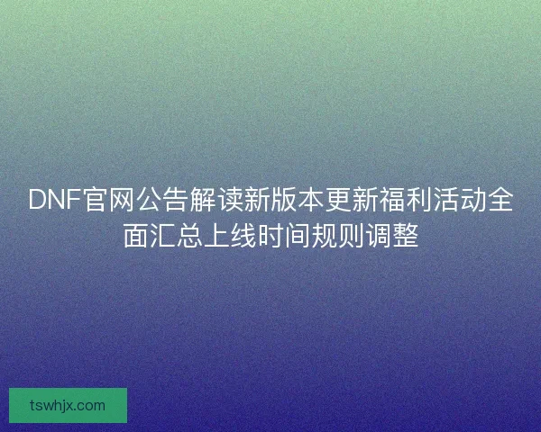 DNF官网公告解读新版本更新福利活动全面汇总上线时间规则调整 DNF官网公告解读新版本更新福利活动全面汇总上线时间规则调整