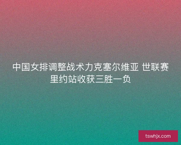 中国女排调整战术力克塞尔维亚 世联赛里约站收获三胜一负 中国女排调整战术力克塞尔维亚 世联赛里约站收获三胜一负