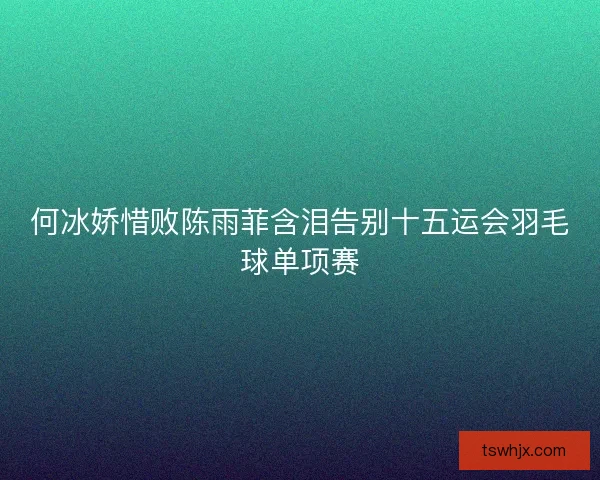 何冰娇惜败陈雨菲含泪告别十五运会羽毛球单项赛 何冰娇惜败陈雨菲含泪告别十五运会羽毛球单项赛
