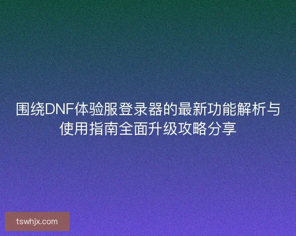围绕DNF体验服登录器的最新功能解析与使用指南全面升级攻略分享