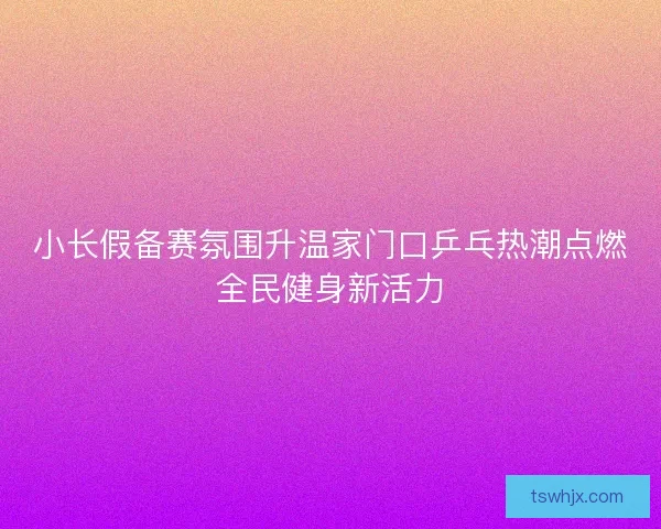 小长假备赛氛围升温家门口乒乓热潮点燃全民健身新活力