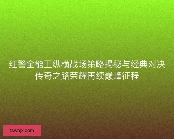 红警全能王纵横战场策略揭秘与经典对决传奇之路荣耀再续巅峰征程