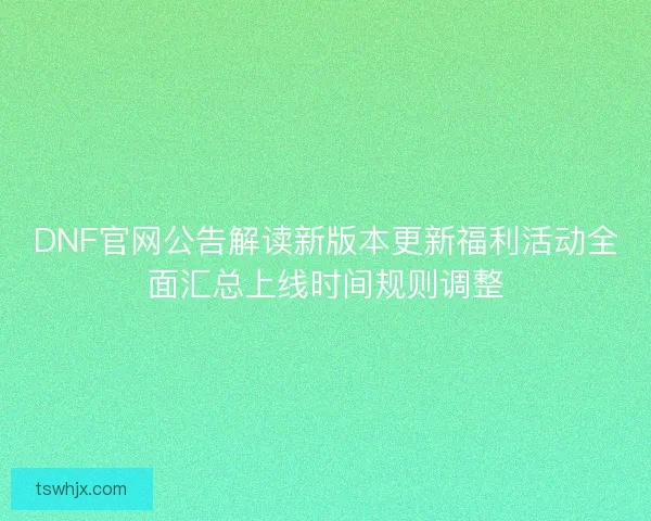DNF官网公告解读新版本更新福利活动全面汇总上线时间规则调整