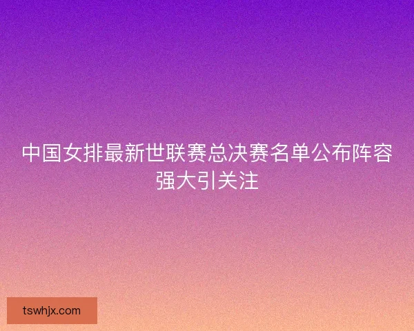 中国女排最新世联赛总决赛名单公布阵容强大引关注