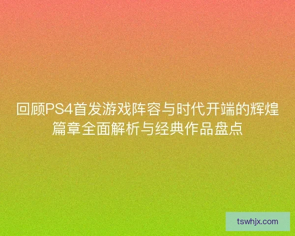 回顾PS4首发游戏阵容与时代开端的辉煌篇章全面解析与经典作品盘点