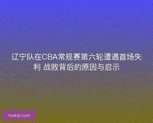 辽宁队在CBA常规赛第六轮遭遇首场失利 战败背后的原因与启示