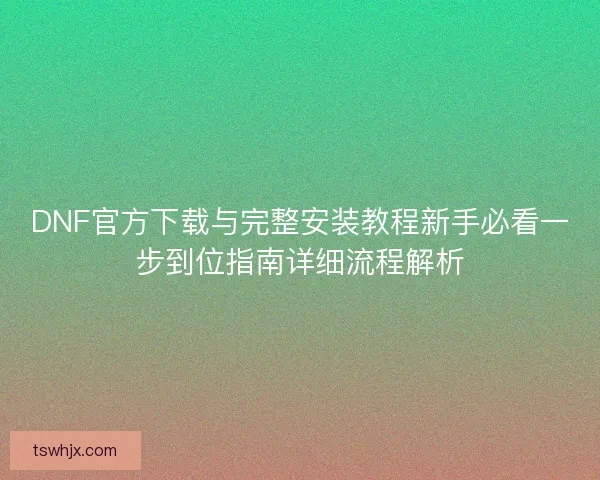 DNF官方下载与完整安装教程新手必看一步到位指南详细流程解析