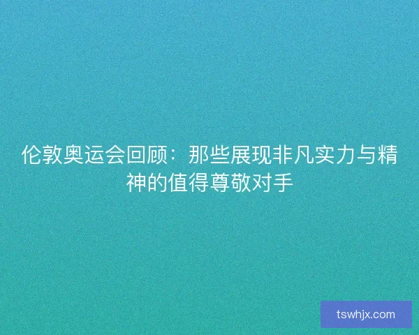 伦敦奥运会回顾：那些展现非凡实力与精神的值得尊敬对手