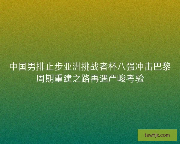 中国男排止步亚洲挑战者杯八强冲击巴黎周期重建之路再遇严峻考验 中国男排止步亚洲挑战者杯八强冲击巴黎周期重建之路再遇严峻考验