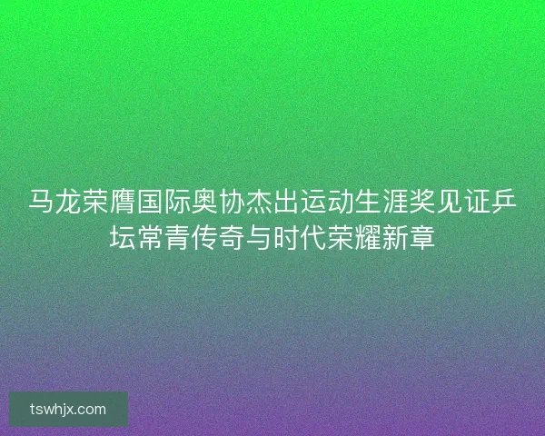 马龙荣膺国际奥协杰出运动生涯奖见证乒坛常青传奇与时代荣耀新章 马龙荣膺国际奥协杰出运动生涯奖见证乒坛常青传奇与时代荣耀新章